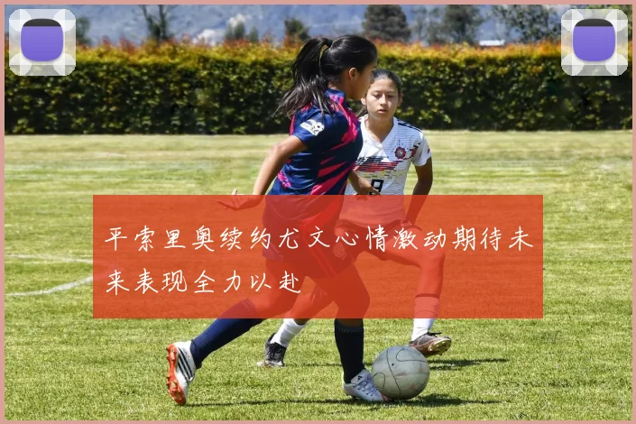 平索里奥续约尤文心情激动期待未来表现全力以赴