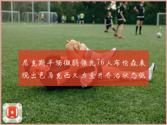尼克斯半场微弱领先76人布伦森表现出色马克西火力全开乔治状态低迷
