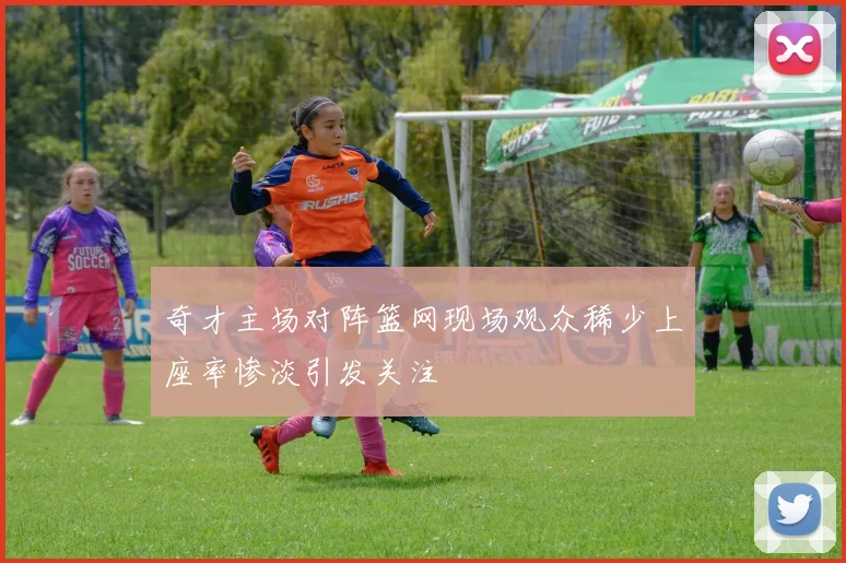 奇才主场对阵篮网现场观众稀少上座率惨淡引发关注