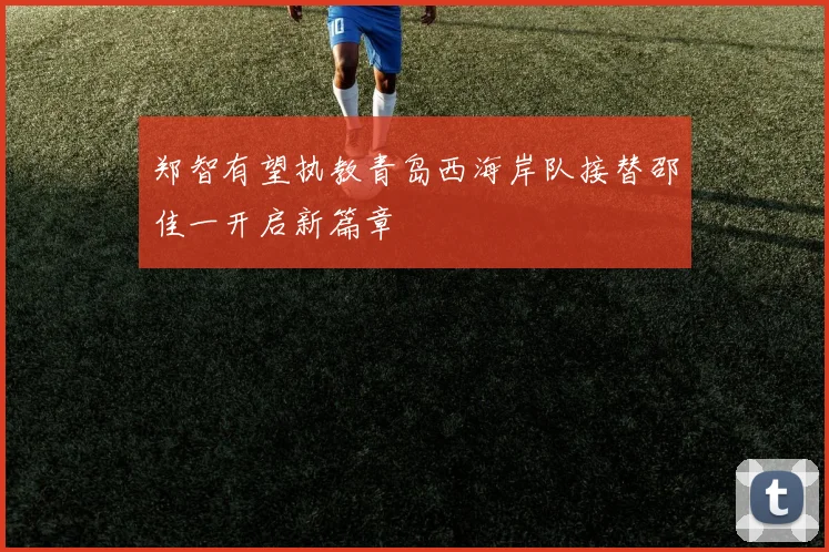 郑智有望执教青岛西海岸队接替邵佳一开启新篇章