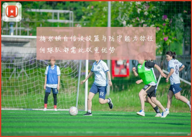 梅尔顿自信谈投篮与防守能力称任何球队都需此双重优势