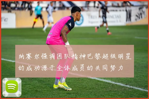 纳赛尔强调团队精神巴黎超级明星的成功源于全体成员的共同努力