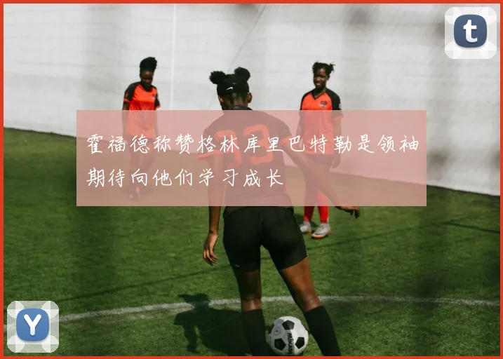 霍福德称赞格林库里巴特勒是领袖期待向他们学习成长