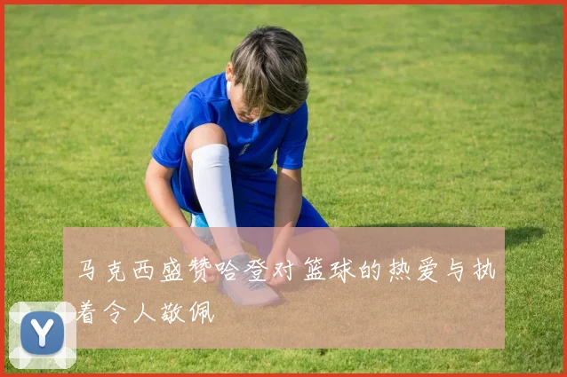 马克西盛赞哈登对篮球的热爱与执着令人敬佩