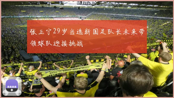 张玉宁29岁当选新国足队长未来带领球队迎接挑战