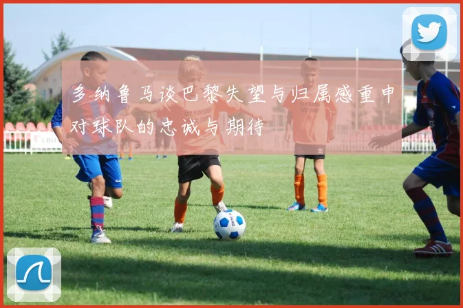多纳鲁马谈巴黎失望与归属感重申对球队的忠诚与期待