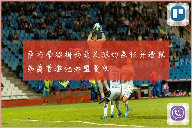 萨内蒂称梅西是足球的象征并透露弗爵曾邀他加盟曼联