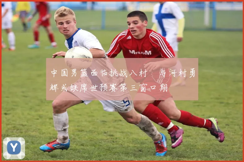 中国男篮面临挑战八村塁与河村勇辉或缺席世预赛第三窗口期
