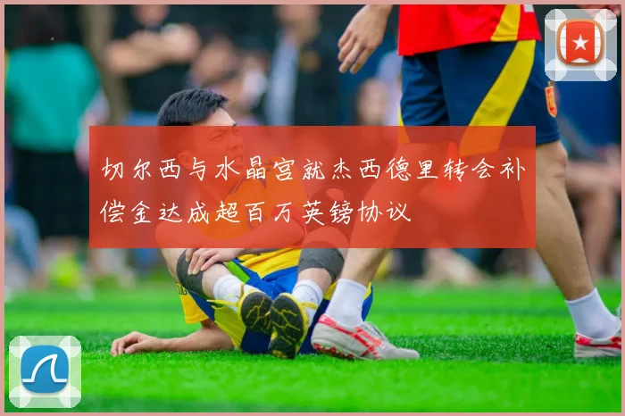 切尔西与水晶宫就杰西德里转会补偿金达成超百万英镑协议