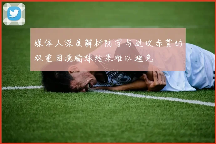 媒体人深度解析防守与进攻赤贫的双重困境输球结果难以避免