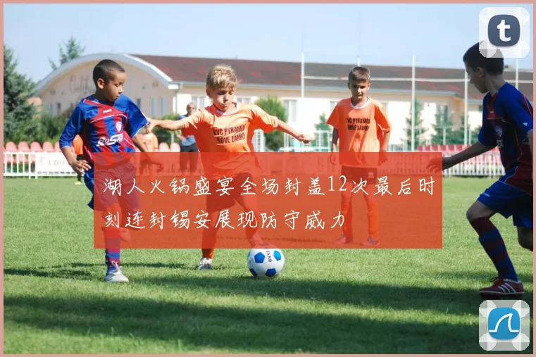 湖人火锅盛宴全场封盖12次最后时刻连封锡安展现防守威力