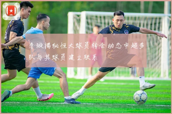 李璇揭秘恒大球员转会动态中超多队与其球员建立联系