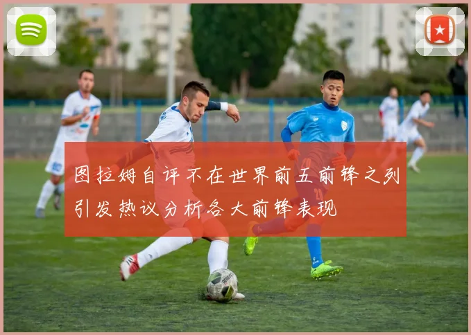 图拉姆自评不在世界前五前锋之列引发热议分析各大前锋表现