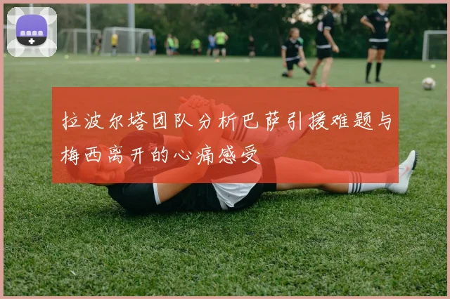 拉波尔塔团队分析巴萨引援难题与梅西离开的心痛感受