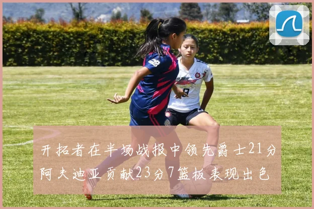 开拓者在半场战报中领先爵士21分阿夫迪亚贡献23分7篮板表现出色