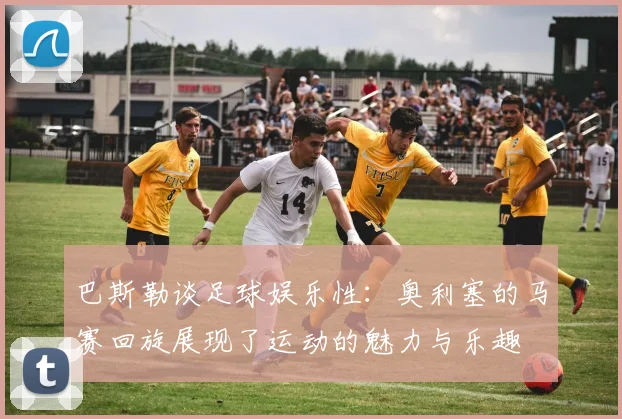 巴斯勒谈足球娱乐性：奥利塞的马赛回旋展现了运动的魅力与乐趣