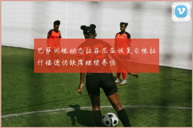 巴萨训练动态拉菲尼亚恢复合练拉什福德仍缺席继续养伤