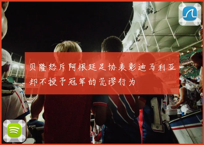 贝隆怒斥阿根廷足协表彰迪马利亚却不授予冠军的荒谬行为