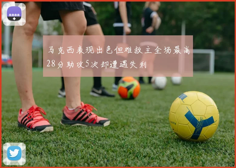 马克西表现出色但难救主全场最高28分助攻5次却遭遇失利