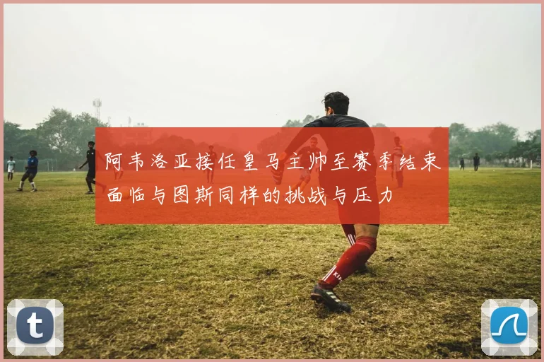 阿韦洛亚接任皇马主帅至赛季结束面临与图斯同样的挑战与压力
