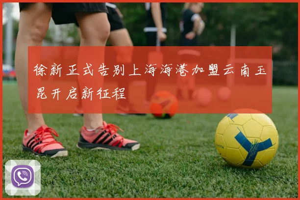 徐新正式告别上海海港加盟云南玉昆开启新征程