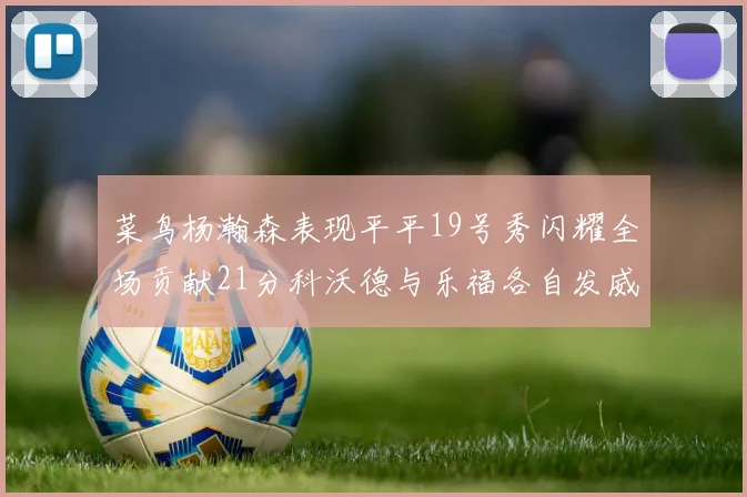 菜鸟杨瀚森表现平平19号秀闪耀全场贡献21分科沃德与乐福各自发威