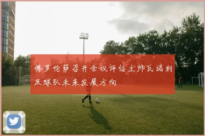 佛罗伦萨召开会议评估主帅瓦诺利及球队未来发展方向