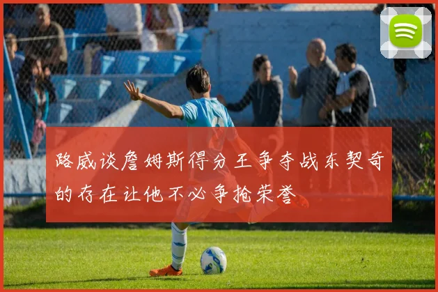 路威谈詹姆斯得分王争夺战东契奇的存在让他不必争抢荣誉