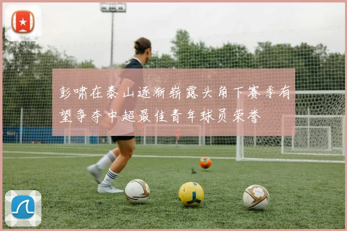 彭啸在泰山逐渐崭露头角下赛季有望争夺中超最佳青年球员荣誉