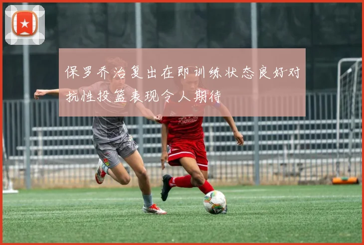 保罗乔治复出在即训练状态良好对抗性投篮表现令人期待