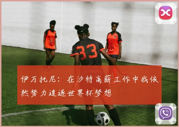 伊万托尼：在沙特高薪工作中我依然努力追逐世界杯梦想