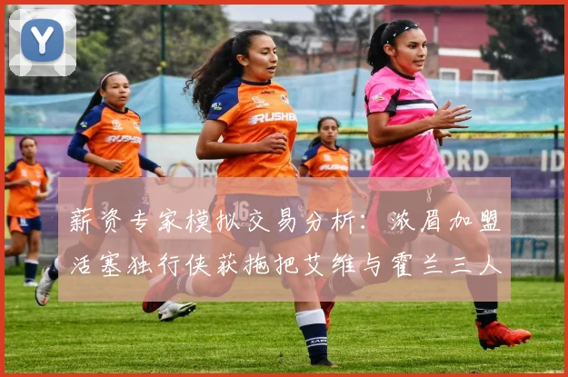 薪资专家模拟交易分析：浓眉加盟活塞独行侠获拖把艾维与霍兰三人组合