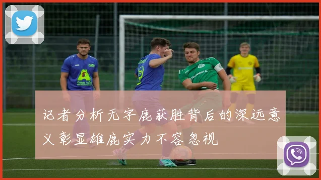 记者分析无字鹿获胜背后的深远意义彰显雄鹿实力不容忽视