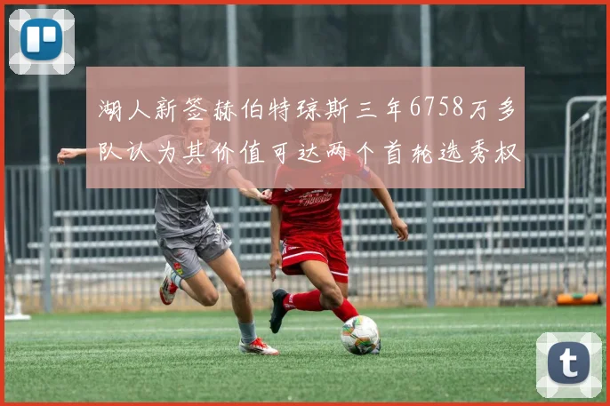 湖人新签赫伯特琼斯三年6758万多队认为其价值可达两个首轮选秀权