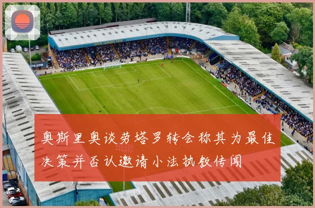 奥斯里奥谈劳塔罗转会称其为最佳决策并否认邀请小法执教传闻