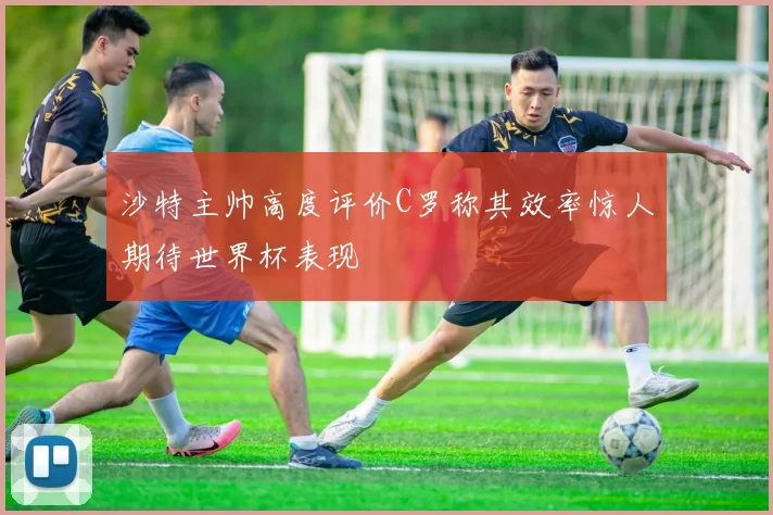 沙特主帅高度评价C罗称其效率惊人期待世界杯表现