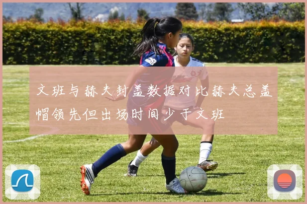 文班与赫夫封盖数据对比赫夫总盖帽领先但出场时间少于文班