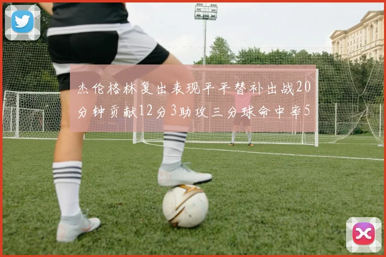 杰伦格林复出表现平平替补出战20分钟贡献12分3助攻三分球命中率50