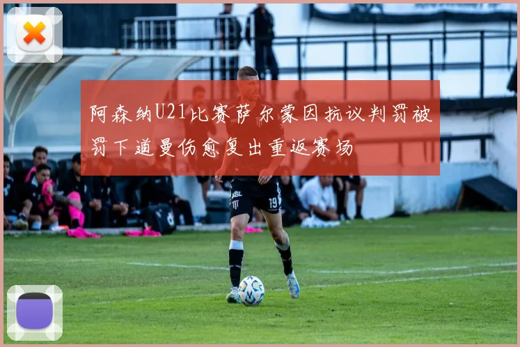 阿森纳U21比赛萨尔蒙因抗议判罚被罚下道曼伤愈复出重返赛场