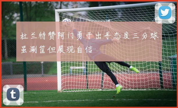 杜兰特赞阿门勇于出手态度三分球虽涮筐但展现自信