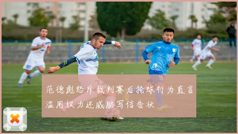 范德彪怒斥裁判赛后抢球行为直言滥用权力还威胁写信告状