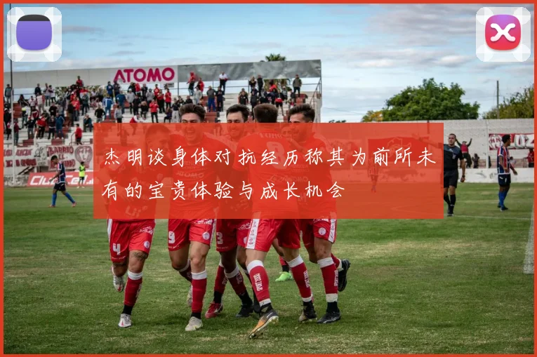杰明谈身体对抗经历称其为前所未有的宝贵体验与成长机会