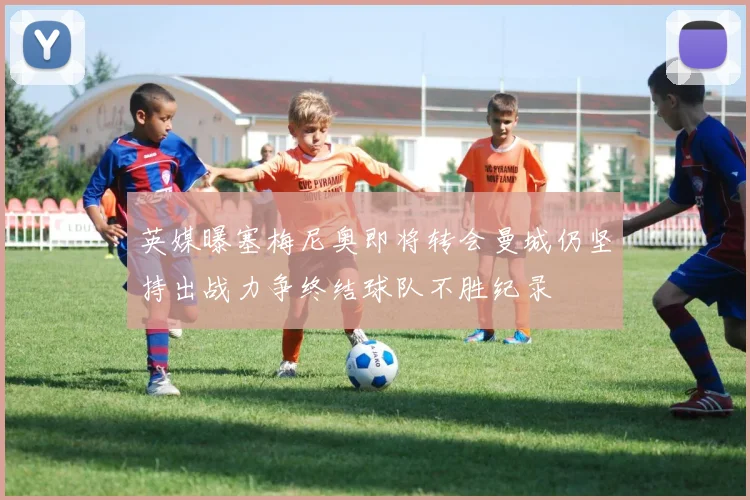 英媒曝塞梅尼奥即将转会曼城仍坚持出战力争终结球队不胜纪录