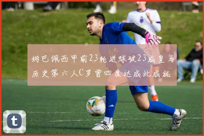姆巴佩西甲前23轮进球破23成皇马历史第六人C罗曾四度达成此成就