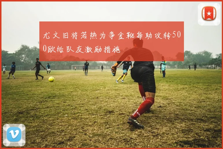 尤文旧将若热为争金靴每助攻转500欧给队友激励措施